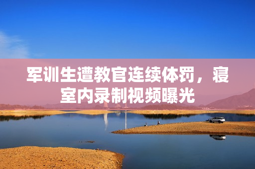 軍訓(xùn)生遭教官連續(xù)體罰，寢室內(nèi)錄制視頻曝光