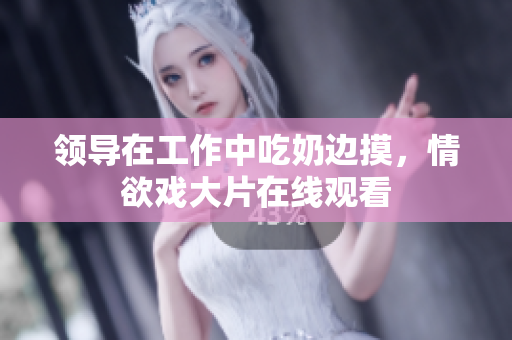 領(lǐng)導(dǎo)在工作中吃奶邊摸，情欲戲大片在線觀看