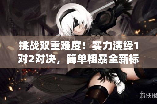 挑戰(zhàn)雙重難度！實(shí)力演繹1對2對決，簡單粗暴全新標(biāo)桿！