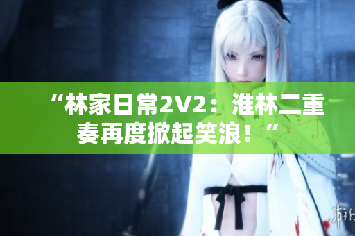 “林家日常2V2：淮林二重奏再度掀起笑浪！”