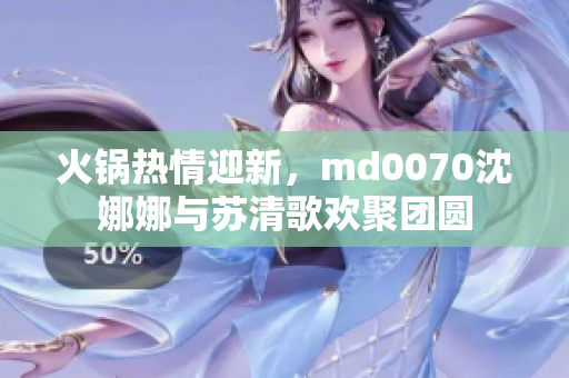 火鍋熱情迎新，md0070沈娜娜與蘇清歌歡聚團(tuán)圓