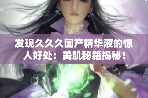 發(fā)現(xiàn)久久久國(guó)產(chǎn)精華液的驚人好處：美肌秘籍揭秘！
