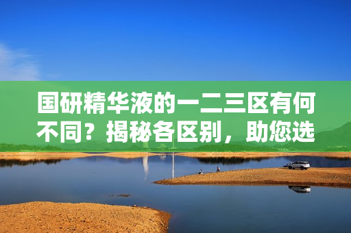 國(guó)研精華液的一二三區(qū)有何不同？揭秘各區(qū)別，助您選購(gòu)最適合的產(chǎn)品