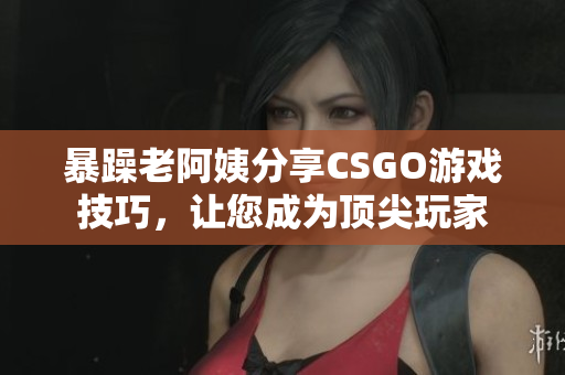 暴躁老阿姨分享CSGO游戲技巧，讓您成為頂尖玩家