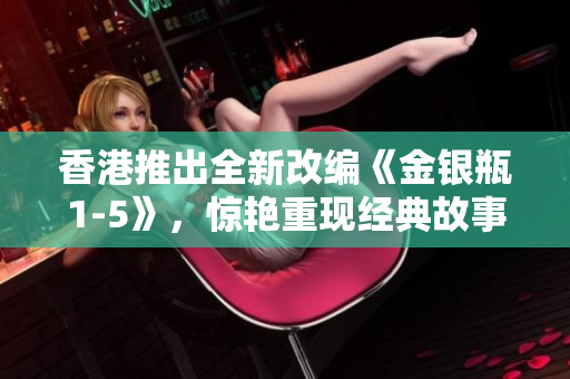 香港推出全新改編《金銀瓶1-5》，驚艷重現(xiàn)經(jīng)典故事