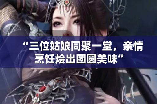 “三位姑娘同聚一堂，親情烹飪燴出團(tuán)圓美味”