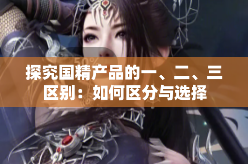 探究國精產(chǎn)品的一、二、三區(qū)別：如何區(qū)分與選擇