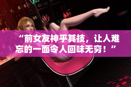 “前女友神乎其技，讓人難忘的一面令人回味無窮！”