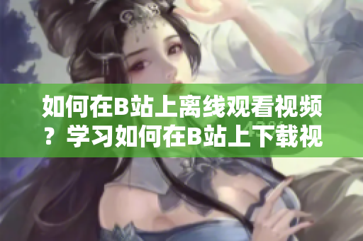 如何在B站上離線(xiàn)觀看視頻？學(xué)習(xí)如何在B站上下載視頻并離線(xiàn)觀看 