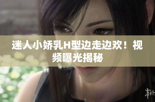 迷人小嬌乳H型邊走邊歡！視頻曝光揭秘