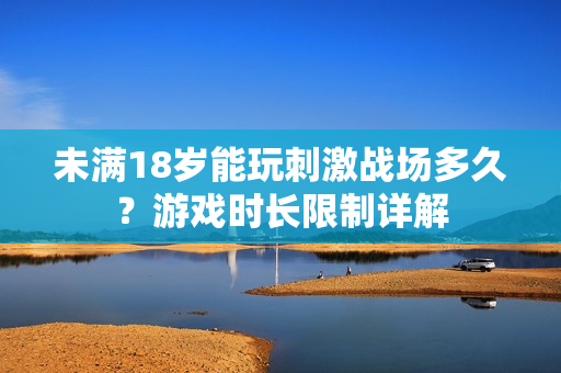 未滿(mǎn)18歲能玩刺激戰(zhàn)場(chǎng)多久？游戲時(shí)長(zhǎng)限制詳解