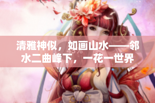 清雅神似，如畫(huà)山水——鄰水二曲峰下，一花一世界