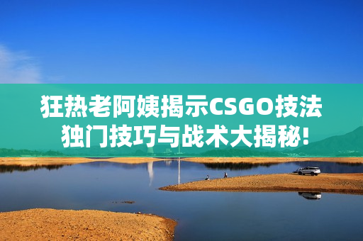 狂熱老阿姨揭示CSGO技法 獨(dú)門(mén)技巧與戰(zhàn)術(shù)大揭秘!