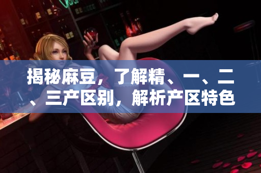 揭秘麻豆，了解精、一、二、三產(chǎn)區(qū)別，解析產(chǎn)區(qū)特色與發(fā)展前景