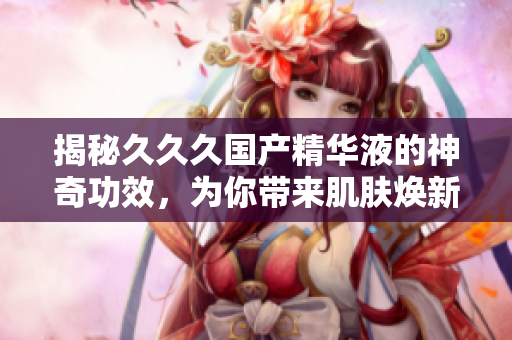 揭秘久久久國(guó)產(chǎn)精華液的神奇功效，為你帶來(lái)肌膚煥新的美好體驗(yàn)