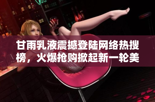 甘雨乳液震撼登陸網(wǎng)絡(luò)熱搜榜，火爆搶購(gòu)掀起新一輪美妝狂潮