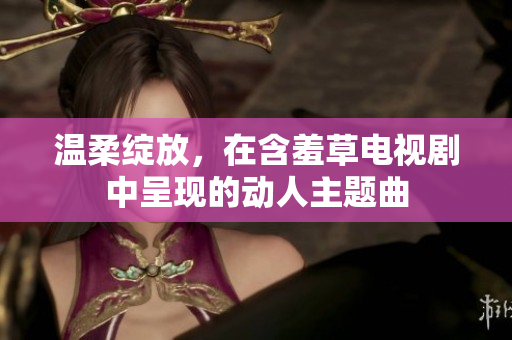 溫柔綻放，在含羞草電視劇中呈現(xiàn)的動(dòng)人主題曲