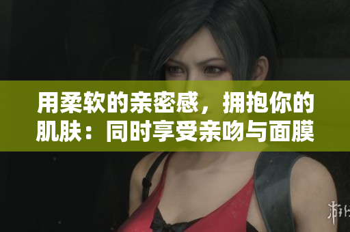 用柔軟的親密感，擁抱你的肌膚：同時(shí)享受親吻與面膜的雙重滋養(yǎng)