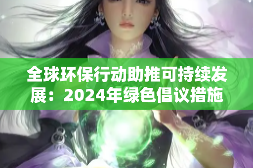 全球環(huán)保行動(dòng)助推可持續(xù)發(fā)展：2024年綠色倡議措施與影響