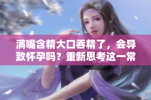滿嘴含精大口吞精了，會導(dǎo)致懷孕嗎？重新思考這一常見誤解
