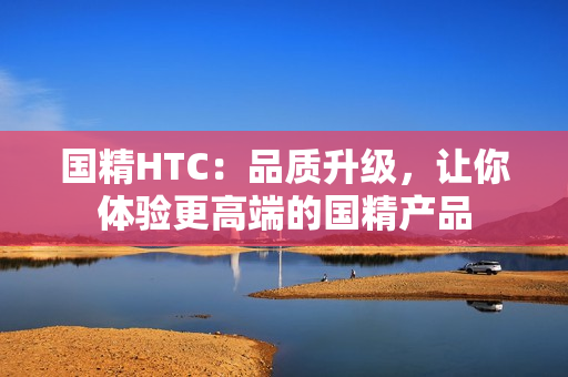 國精HTC：品質(zhì)升級，讓你體驗更高端的國精產(chǎn)品