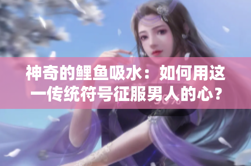 神奇的鯉魚(yú)吸水：如何用這一傳統(tǒng)符號(hào)征服男人的心？