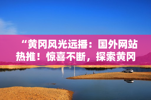 “黃岡風(fēng)光遠播：國外網(wǎng)站熱推！驚喜不斷，探索黃岡之美！”