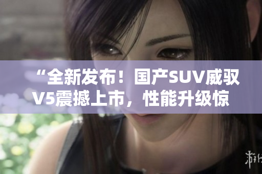 “全新發(fā)布！國產(chǎn)SUV威馭V5震撼上市，性能升級驚艷車壇，你絕對不能錯過！”