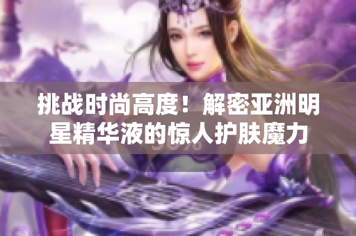挑戰(zhàn)時尚高度！解密亞洲明星精華液的驚人護膚魔力