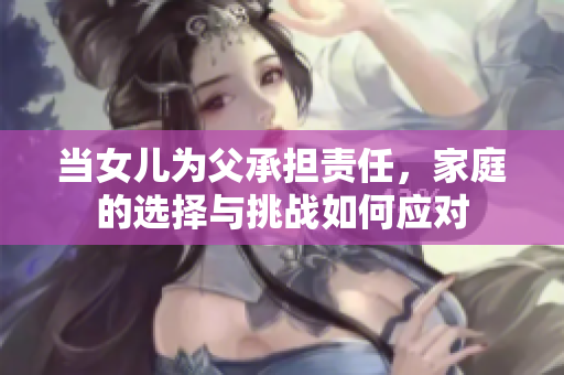 當(dāng)女兒為父承擔(dān)責(zé)任，家庭的選擇與挑戰(zhàn)如何應(yīng)對
