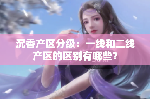 沉香產(chǎn)區(qū)分級：一線和二線產(chǎn)區(qū)的區(qū)別有哪些？