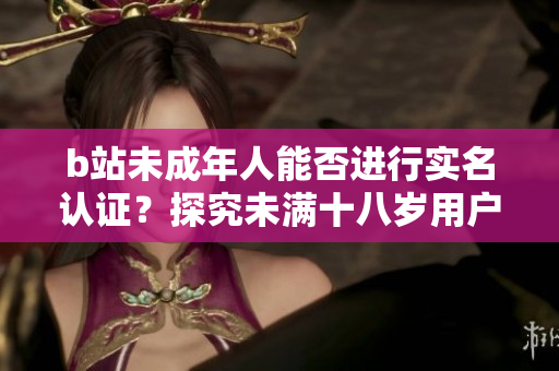 b站未成年人能否進行實名認證？探究未滿十八歲用戶的認證規(guī)定