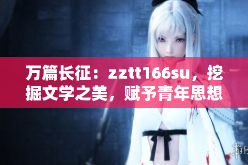 萬篇長征：zztt166su，挖掘文學(xué)之美，賦予青年思想新能量