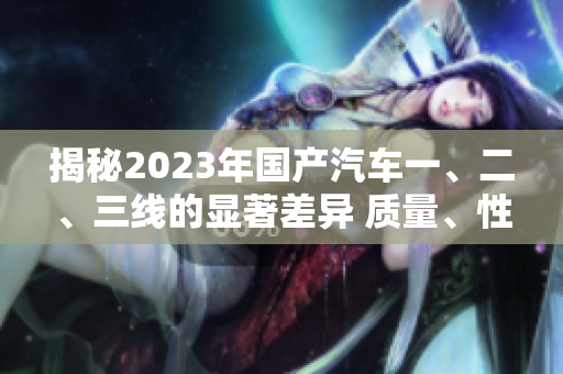 揭秘2023年國產(chǎn)汽車一、二、三線的顯著差異 質(zhì)量、性能、價格一網(wǎng)打盡