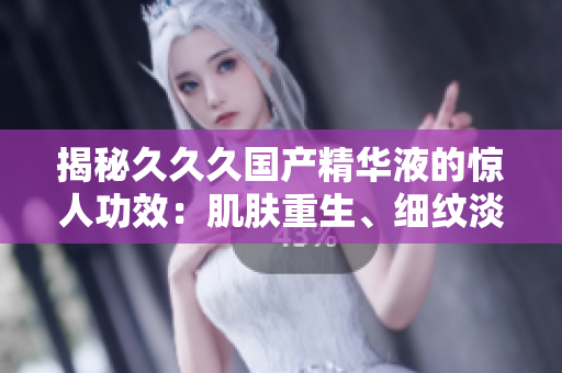揭秘久久久國產(chǎn)精華液的驚人功效：肌膚重生、細紋淡化、保濕鎖水全方位呵護，重拾年輕光彩！
