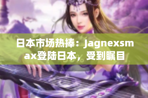 日本市場熱捧：Jagnexsmax登陸日本，受到矚目