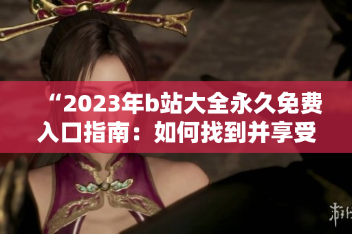 “2023年b站大全永久免費入口指南：如何找到并享受所有免費內(nèi)容？”