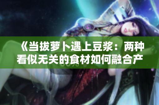 《當(dāng)拔蘿卜遇上豆?jié){：兩種看似無(wú)關(guān)的食材如何融合產(chǎn)生奇妙反應(yīng)？》