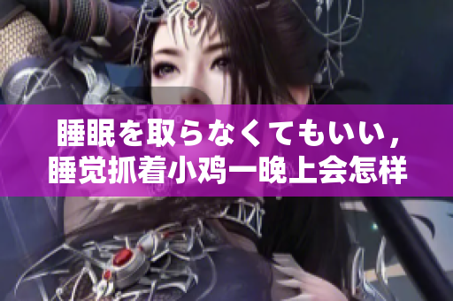 睡眠を取らなくてもいい，睡覺抓著小雞一晚上會(huì)怎樣，睡過年紀(jì)最大的多少歲六十多，水潤(rùn)緊致銷魂低吟古代，水潤(rùn)緊致銷魂低吟，說說都是怎么的干對(duì)象的298
