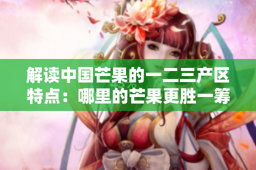 解讀中國(guó)芒果的一二三產(chǎn)區(qū)特點(diǎn)：哪里的芒果更勝一籌？