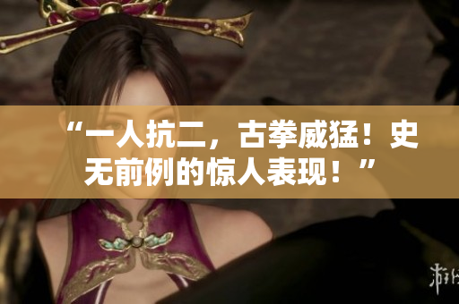 “一人抗二，古拳威猛！史無(wú)前例的驚人表現(xiàn)！”