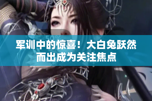 軍訓(xùn)中的驚喜！大白兔躍然而出成為關(guān)注焦點(diǎn)