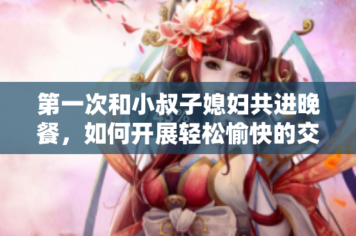 第一次和小叔子媳婦共進(jìn)晚餐，如何開展輕松愉快的交談？