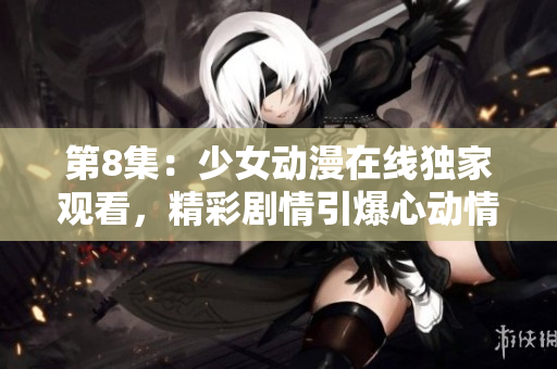 第8集：少女動(dòng)漫在線獨(dú)家觀看，精彩劇情引爆心動(dòng)情懷