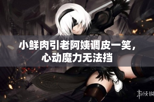 小鮮肉引老阿姨調(diào)皮一笑，心動魔力無法擋