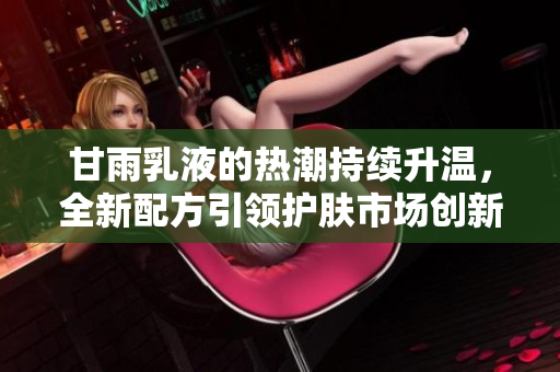 甘雨乳液的熱潮持續(xù)升溫，全新配方引領(lǐng)護膚市場創(chuàng)新潮流，用戶紛紛點贊