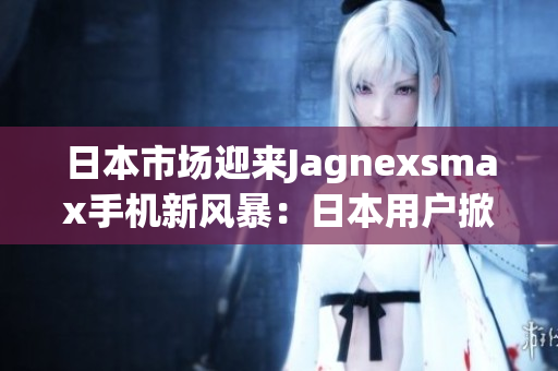 日本市場(chǎng)迎來(lái)Jagnexsmax手機(jī)新風(fēng)暴：日本用戶掀起購(gòu)買(mǎi)熱潮