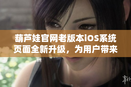 葫蘆娃官網(wǎng)老版本iOS系統(tǒng)頁(yè)面全新升級(jí)，為用戶帶來(lái)更多便捷體驗(yàn)