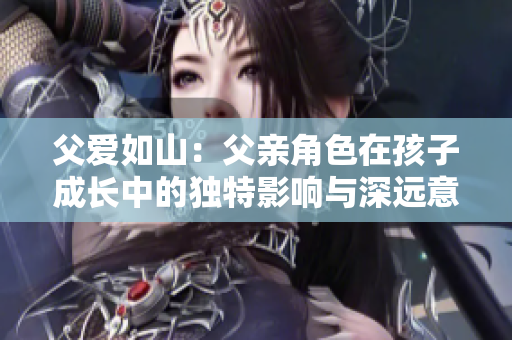 父愛如山：父親角色在孩子成長(zhǎng)中的獨(dú)特影響與深遠(yuǎn)意義