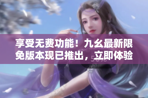 享受無費(fèi)功能！九幺最新限免版本現(xiàn)已推出，立即體驗(yàn)各種驚喜特性！